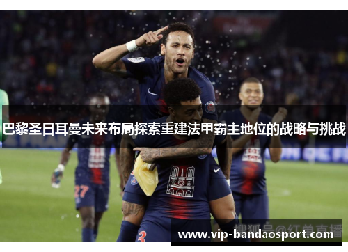 巴黎圣日耳曼未来布局探索重建法甲霸主地位的战略与挑战 巴黎圣日耳曼未来布局探索重建法甲霸主地位的战略与挑战