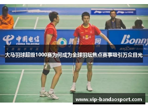 大马羽球超级1000赛为何成为全球羽坛焦点赛事吸引万众目光
