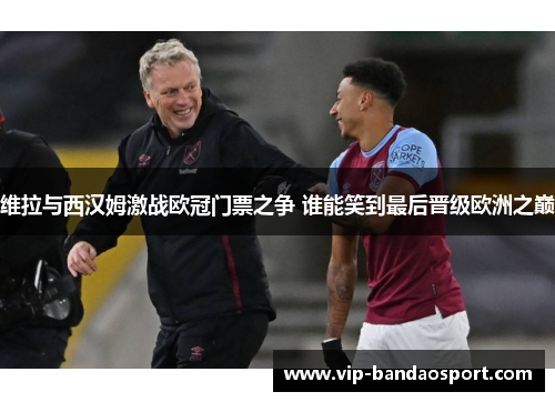维拉与西汉姆激战欧冠门票之争 谁能笑到最后晋级欧洲之巅